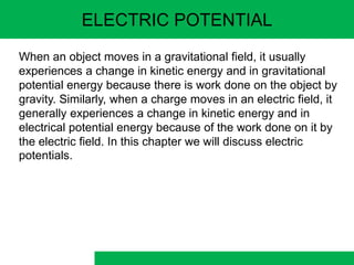 ELECTRIC POTENTIAL
When an object moves in a gravitational field, it usually
experiences a change in kinetic energy and in gravitational
potential energy because there is work done on the object by
gravity. Similarly, when a charge moves in an electric field, it
generally experiences a change in kinetic energy and in
electrical potential energy because of the work done on it by
the electric field. In this chapter we will discuss electric
potentials.
 
