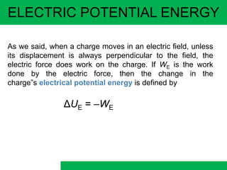 ELECTRIC POTENTIAL ENERGY
As we said, when a charge moves in an electric field, unless
its displacement is always perpendicular to the field, the
electric force does work on the charge. If WE is the work
done by the electric force, then the change in the
charge”s electrical potential energy is defined by
ΔUE = –WE
 