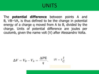 UNITS
The potential difference between points A and
B, VB−VA, is thus defined to be the change in potential
energy of a charge q moved from A to B, divided by the
charge. Units of potential difference are joules per
coulomb, given the name volt (V) after Alessandro Volta.
 
