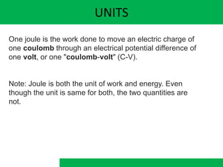 UNITS
One joule is the work done to move an electric charge of
one coulomb through an electrical potential difference of
one volt, or one "coulomb-volt" (C-V).
Note: Joule is both the unit of work and energy. Even
though the unit is same for both, the two quantities are
not.
 