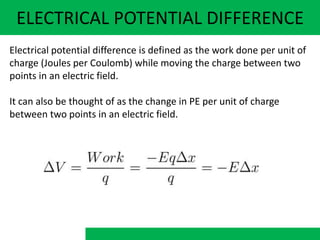 ELECTRICAL POTENTIAL DIFFERENCE
Electrical potential difference is defined as the work done per unit of
charge (Joules per Coulomb) while moving the charge between two
points in an electric field.
It can also be thought of as the change in PE per unit of charge
between two points in an electric field.
 