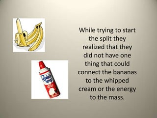 While trying to start the split they realized that they did not have one thing that could connect the bananas to the whipped cream or the energy to the mass. 