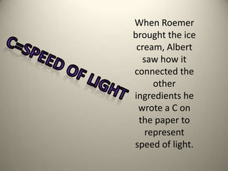 When Roemer brought the ice cream, Albert saw how it connected the other ingredients he wrote a C on the paper to represent speed of light. C=Speed of light 
