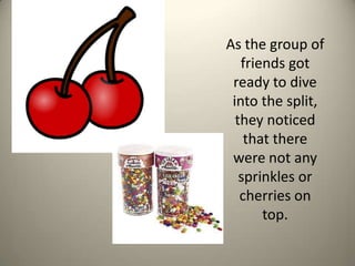 As the group of friends got ready to dive into the split, they noticed that there were not any sprinkles or cherries on top. 