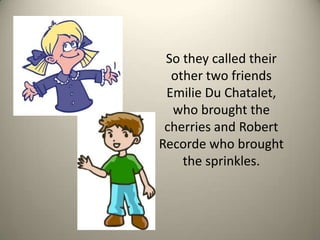 So they called their other two friends Emilie Du Chatalet, who brought the cherries and Robert Recorde who brought the sprinkles. 