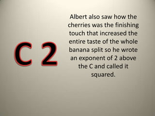 Albert also saw how the cherries was the finishing touch that increased the entire taste of the whole banana split so he wrote an exponent of 2 above the C and called it squared. C 2