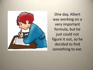 One day, Albert was working on a very important formula, but he just could not figure it out, so he decided to find something to eat. 