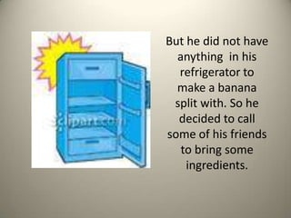 But he did not have anything  in his refrigerator to make a banana split with. So he decided to call some of his friends to bring some ingredients.