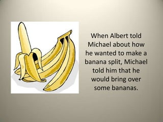 When Albert told Michael about how he wanted to make a banana split, Michael told him that he would bring over some bananas.