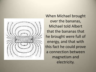 When Michael brought over the bananas, Michael told Albert that the bananas that he brought were full of energy, and that with this fact he could prove a connection between magnetism and electricity. 