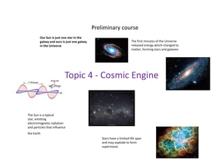 Preliminary courseOur Sun is just one star in the galaxy and ours is just one galaxy in the Universe The first minutes of the Universe released energy which changed to matter, forming stars and galaxiesTopic 4 - Cosmic EngineThe Sun is a typical star, emitting electromagnetic radiation and particles that influence the Earth Stars have a limited life spanand may explode to form supernovas