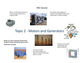 HSC CourseMotors use the effect of forces on current-carrying conductors in magnetic fields 	The relative motion between a conductor and magnetic field is used to generate an electrical voltage Topic 2 - Motors and GeneratorsMotors are used in industries and the home usually to convert electrical energy into more useful forms of energy Generators are used to provide large scale power production Transformers allow generated  voltage to be either increased or decreased before it is used 