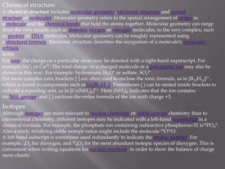 Chemical structure
A chemical structure includes molecular geometry, electronic structure and crystal
structure of molecules. Molecular geometry refers to the spatial arrangement of atoms in
a molecule and the chemical bonds that hold the atoms together. Molecular geometry can range
from the very simple, such as diatomic oxygen or nitrogen molecules, to the very complex, such
as protein or DNA molecules. Molecular geometry can be roughly represented using
a structural formula. Electronic structure describes the occupation of a molecule's molecular
orbitals.
Ions
For ions, the charge on a particular atom may be denoted with a right-hand superscript. For
example Na+, or Cu2+. The total charge on a charged molecule or a polyatomic ion may also be
shown in this way. For example: hydronium, H3O+ or sulfate, SO4
2−.
For more complex ions, brackets [ ] are often used to enclose the ionic formula, as in [B12H12]2−,
which is found in compounds such asCs2[B12H12]. Parentheses ( ) can be nested inside brackets to
indicate a repeating unit, as in [Co(NH3)6]3+. Here (NH3)6 indicates that the ion contains
six NH3 groups, and [ ] encloses the entire formula of the ion with charge +3.
Isotopes
Although isotopes are more relevant to nuclear chemistry or stable isotope chemistry than to
conventional chemistry, different isotopes may be indicated with a left-hand superscript in a
chemical formula. For example, the phosphate ion containing radioactive phosphorus-32 is32PO4
3-.
Also a study involving stable isotope ratios might include the molecule 18O16O.
A left-hand subscript is sometimes used redundantly to indicate the atomic number. For
example, 8O2 for dioxygen, and 16
8O2 for the most abundant isotopic species of dioxygen. This is
convenient when writing equations for nuclear reactions, in order to show the balance of charge
more clearly.
 