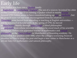 Early life
John Dalton was born into a Quaker family
at Eaglesfield in Cumberland, England. The son of a weaver, he joined his older
brother Jonathan at age 15 in running a Quaker school in nearbyKendal.
Around 1790 Dalton seems to have considered taking up law or medicine, but
his projects were not met with encouragement from his relatives —
Dissenters were barred from attending or teaching at English universities —
and he remained at Kendal until, in the spring of 1793, he moved
to Manchester. Mainly through John Gough, a blind philosopher
andpolymath from whose informal instruction he owed much of his scientific
knowledge, Dalton was appointed teacher of mathematics and natural
philosophy at the "New College" in Manchester, a Dissenting academy. He
remained in that position until 1800, when the college's worsening financial
situation led him to resign his post and begin a new career in Manchester as a
private tutor for mathematics and natural philosophy.
 