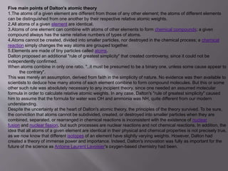 Five main points of Dalton's atomic theory
1.The atoms of a given element are different from those of any other element; the atoms of different elements
can be distinguished from one another by their respective relative atomic weights.
2.All atoms of a given element are identical.
3.Atoms of one element can combine with atoms of other elements to form chemical compounds; a given
compound always has the same relative numbers of types of atoms.
4.Atoms cannot be created, divided into smaller particles, nor destroyed in the chemical process; a chemical
reaction simply changes the way atoms are grouped together.
5.Elements are made of tiny particles called atoms.
Dalton proposed an additional "rule of greatest simplicity" that created controversy, since it could not be
independently confirmed.
When atoms combine in only one ratio, "..it must be presumed to be a binary one, unless some cause appear to
the contrary".
This was merely an assumption, derived from faith in the simplicity of nature. No evidence was then available to
scientists to deduce how many atoms of each element combine to form compound molecules. But this or some
other such rule was absolutely necessary to any incipient theory, since one needed an assumed molecular
formula in order to calculate relative atomic weights. In any case, Dalton's "rule of greatest simplicity" caused
him to assume that the formula for water was OH and ammonia was NH, quite different from our modern
understanding.
Despite the uncertainty at the heart of Dalton's atomic theory, the principles of the theory survived. To be sure,
the conviction that atoms cannot be subdivided, created, or destroyed into smaller particles when they are
combined, separated, or rearranged in chemical reactions is inconsistent with the existence of nuclear
fusion and nuclear fission, but such processes are nuclear reactions and not chemical reactions. In addition, the
idea that all atoms of a given element are identical in their physical and chemical properties is not precisely true,
as we now know that different isotopes of an element have slightly varying weights. However, Dalton had
created a theory of immense power and importance. Indeed, Dalton's innovation was fully as important for the
future of the science as Antoine Laurent Lavoisier's oxygen-based chemistry had been.
 