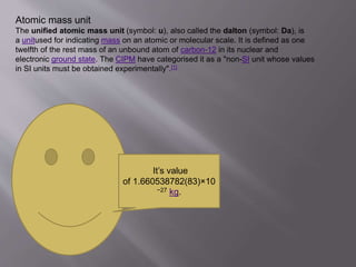 Atomic mass unit
The unified atomic mass unit (symbol: u), also called the dalton (symbol: Da), is
a unitused for indicating mass on an atomic or molecular scale. It is defined as one
twelfth of the rest mass of an unbound atom of carbon-12 in its nuclear and
electronic ground state. The CIPM have categorised it as a "non-SI unit whose values
in SI units must be obtained experimentally".[1]
It’s value
of 1.660538782(83)×10
−27 kg.
 
