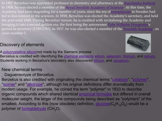 In 1807 Berzelius was appointed professor in chemistry and pharmacy at the Karolinska Institute.
In 1808, he was elected a member of the Royal Swedish Academy of Sciences. At this time, the
Academy had been stagnating for a number of years, since the era ofromanticism in Sweden had
led to less interest in the sciences. In 1818, Berzelius was elected the Academy's secretary, and held
the post until 1848. During Berzelius' tenure, he is credited with revitalising the Academy and
bringing it into a second golden era, the first being the astronomer Pehr Wilhelm Wargentin's
period as secretary (1749-1783). In 1837, he was also elected a member of the Swedish Academy, on
chair number 5.
Discovery of elements
A polycrystalline siliconrod made by the Siemens process
Berzelius is credited with identifying the chemical elements silicon, selenium, thorium, and cerium.
Students working in Berzelius's laboratory also discovered lithium, and vanadium.
New chemical terms
Daguerreotype of Berzelius.
Berzelius is also credited with originating the chemical terms "catalysis", "polymer",
"isomer" and "allotrope", although his original definitions differ dramatically from
modern usage. For example, he coined the term "polymer" in 1833 to describe
organic compounds which shared identical empirical formulas but differed in overall
molecular weight, the larger of the compounds being described as "polymers" of the
smallest. According to this (now obsolete) definition, glucose(C6H12O6) would be a
polymer of formaldehyde (CH2O).
 