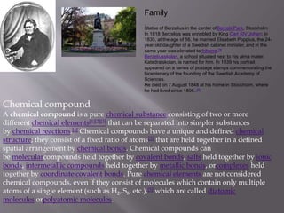 Family
Statue of Berzelius in the center ofBerzelii Park, Stockholm
In 1818 Berzelius was ennobled by King Carl XIV Johan; in
1835, at the age of 56, he married Elisabeth Poppius, the 24-
year old daughter of a Swedish cabinet minister, and in the
same year was elevated to friherre.[3]
Berzeliusskolan, a school situated next to his alma mater,
Katedralskolan, is named for him. In 1939 his portrait
appeared on a series of postage stamps commemorating the
bicentenary of the founding of the Swedish Academy of
Sciences.
He died on 7 August 1848 at his home in Stockholm, where
he had lived since 1806..[4]
Chemical compound
A chemical compound is a pure chemical substance consisting of two or more
different chemical elements[1][2][3] that can be separated into simpler substances
by chemical reactions.[4] Chemical compounds have a unique and defined chemical
structure; they consist of a fixed ratio of atoms[3] that are held together in a defined
spatial arrangement by chemical bonds. Chemical compounds can
be molecularcompounds held together by covalent bonds, salts held together by ionic
bonds, intermetallic compounds held together by metallic bonds, orcomplexes held
together by coordinate covalent bonds. Pure chemical elements are not considered
chemical compounds, even if they consist of molecules which contain only multiple
atoms of a single element (such as H2, S8, etc.),[5] which are called diatomic
molecules orpolyatomic molecules.
 