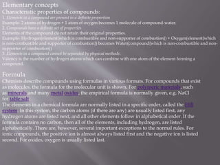 Elementary concepts
Characteristic properties of compounds:
1. Elements in a compound are present in a definite proportion
Example- 2 atoms of hydrogen + 1 atom of oxygen becomes 1 molecule of compound-water.
2. Compounds have a definite set of properties
Elements of the compound do not retain their original properties.
Example- Hydrogen(element{which is combustible and non-supporter of combustion}) + Oxygen(element{which
is non-combustible and supporter of combustion}) becomes Water(compound{which is non-combustible and non-
supporter of combustion})
3. Elements in a compound cannot be separated by physical methods.
Valency is the number of hydrogen atoms which can combine with one atom of the element forming a
compound.
Formula
Chemists describe compounds using formulas in various formats. For compounds that exist
as molecules, the formula for the molecular unit is shown. For polymeric materials, such
as minerals and many metal oxides, the empirical formula is normally given, e.g. NaCl
for table salt.
The elements in a chemical formula are normally listed in a specific order, called the Hill
system. In this system, the carbon atoms (if there are any) are usually listed first, any
hydrogen atoms are listed next, and all other elements follow in alphabetical order. If the
formula contains no carbon, then all of the elements, including hydrogen, are listed
alphabetically. There are, however, several important exceptions to the normal rules. For
ionic compounds, the positive ion is almost always listed first and the negative ion is listed
second. For oxides, oxygen is usually listed last.
 
