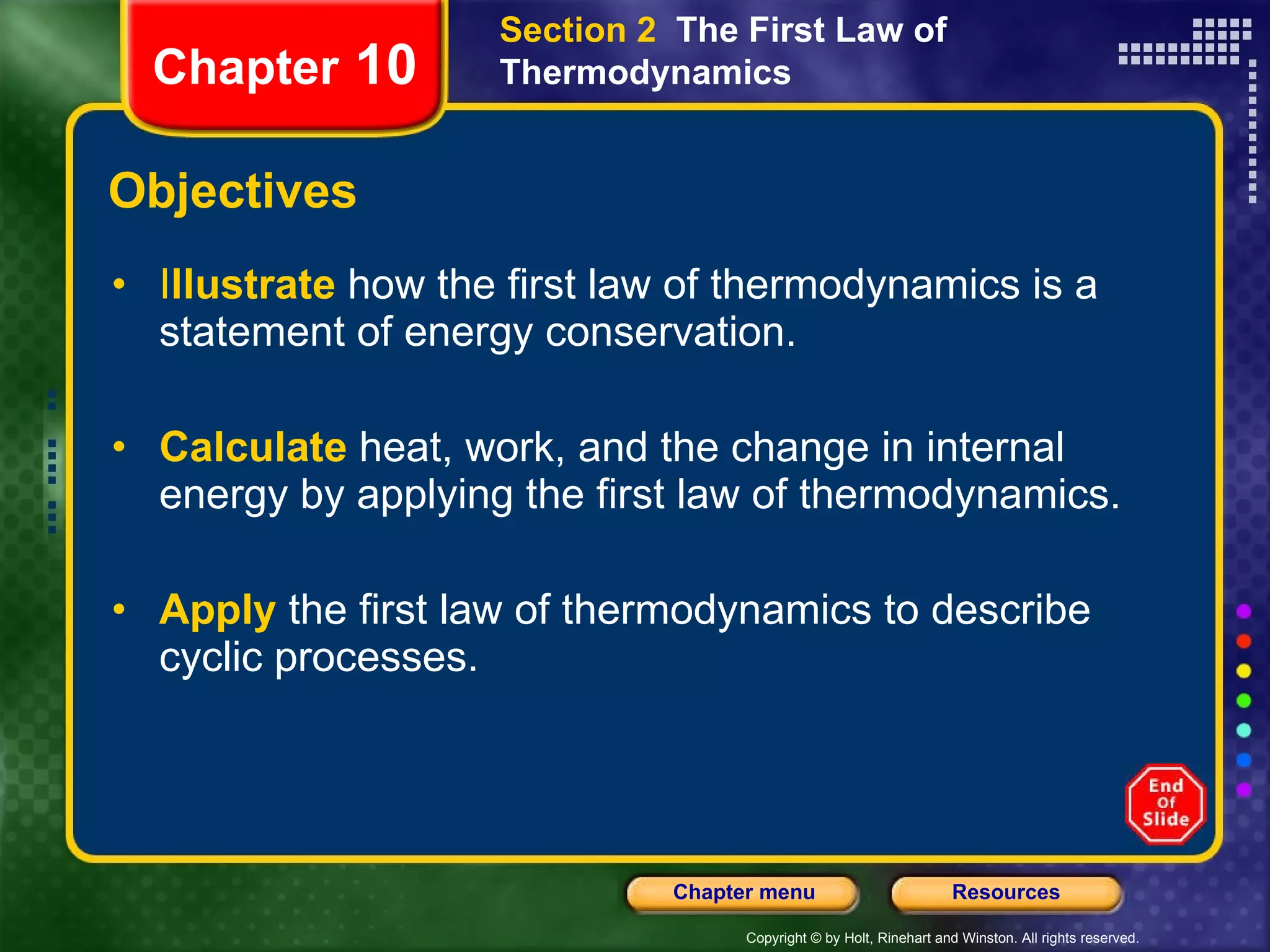 Objectives I llustrate   how the first law of thermodynamics is a statement of energy conservation. Calculate   heat, work, and the change in internal energy by applying the first law of thermodynamics. Apply   the first law of thermodynamics to describe cyclic processes. Section 2  The First Law of Thermodynamics Chapter  10 