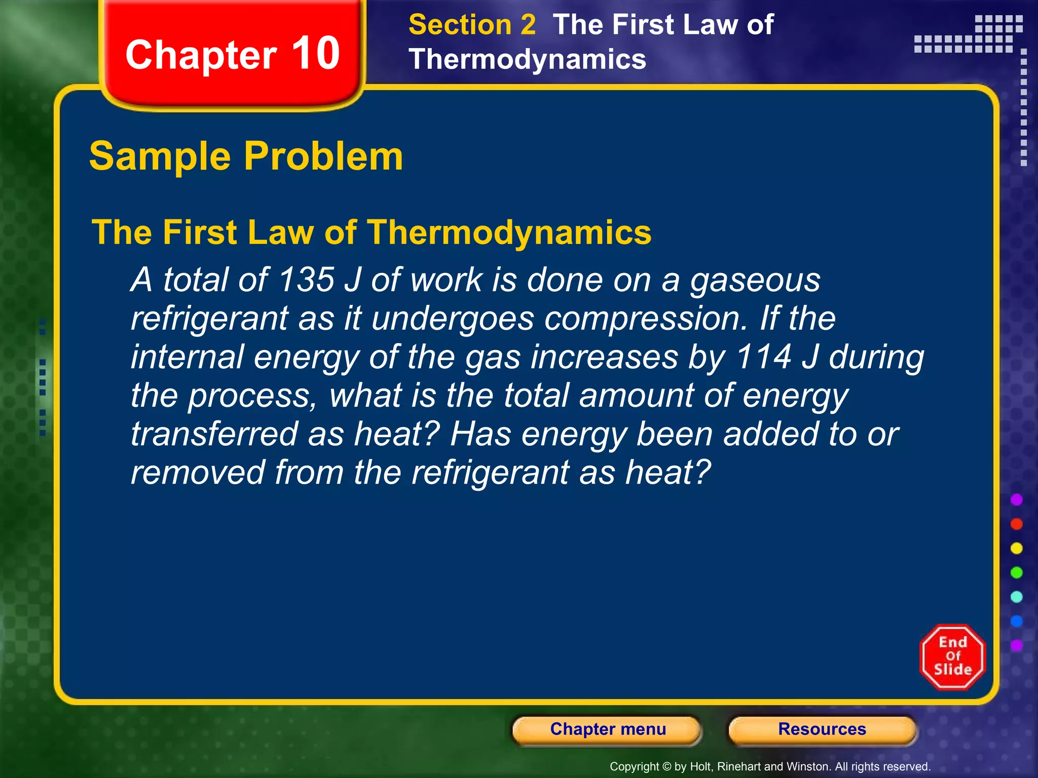 Sample Problem The First Law of Thermodynamics A total of 135 J of work is done on a gaseous refrigerant as it undergoes compression. If the internal energy of the gas increases by 114 J during the process, what is the total amount of energy transferred as heat? Has energy been added to or removed from the refrigerant as heat? Chapter  10 Section 2  The First Law of Thermodynamics 