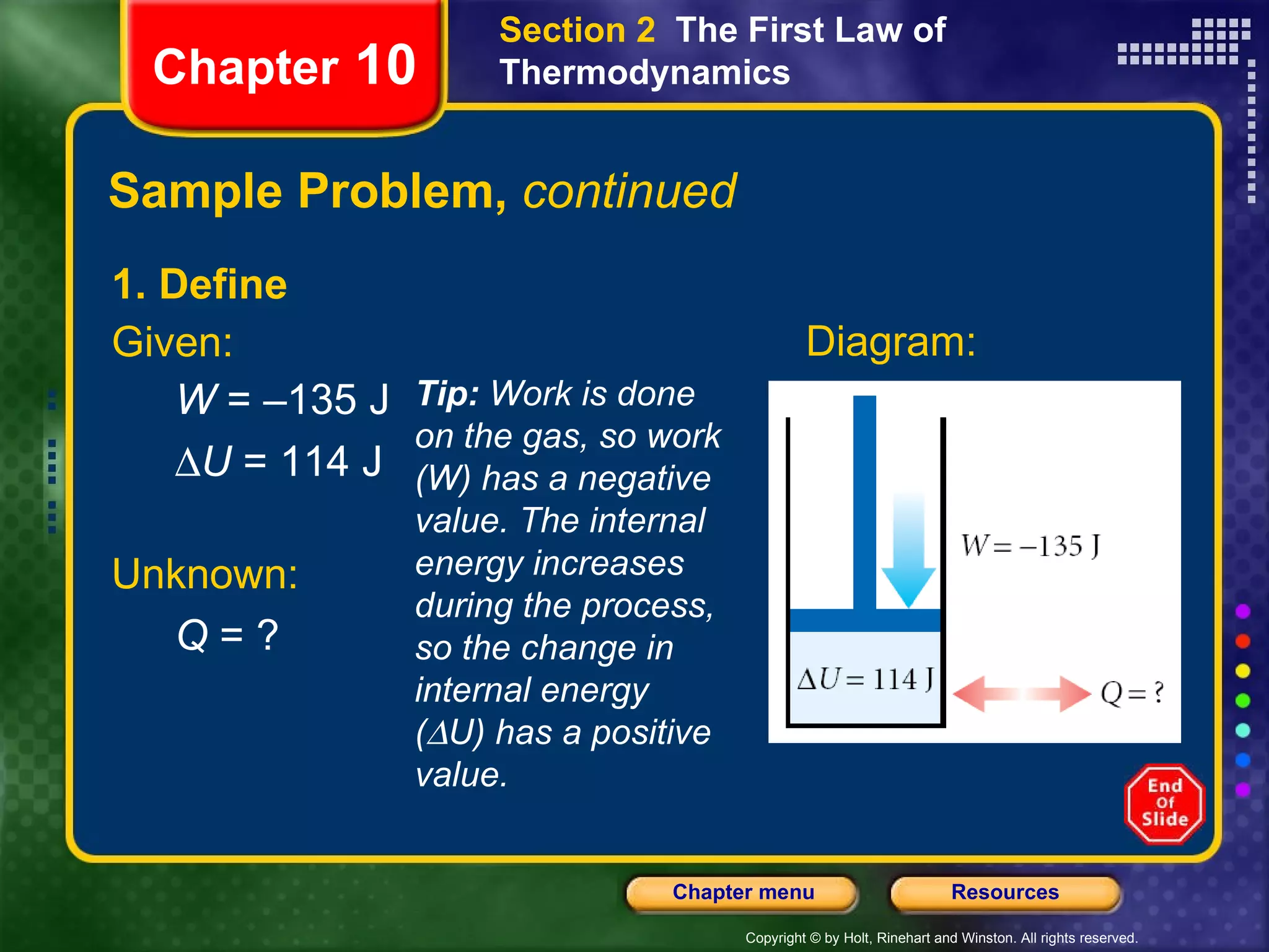 Sample Problem,  continued 1. Define Given: W  = –135 J  U  = 114 J Chapter  10 Section 2  The First Law of Thermodynamics Tip:  Work is done on the gas, so work (W) has a negative value. The internal energy increases during the process, so the change in internal energy (  U) has a positive value. Diagram: Unknown: Q  = ? 