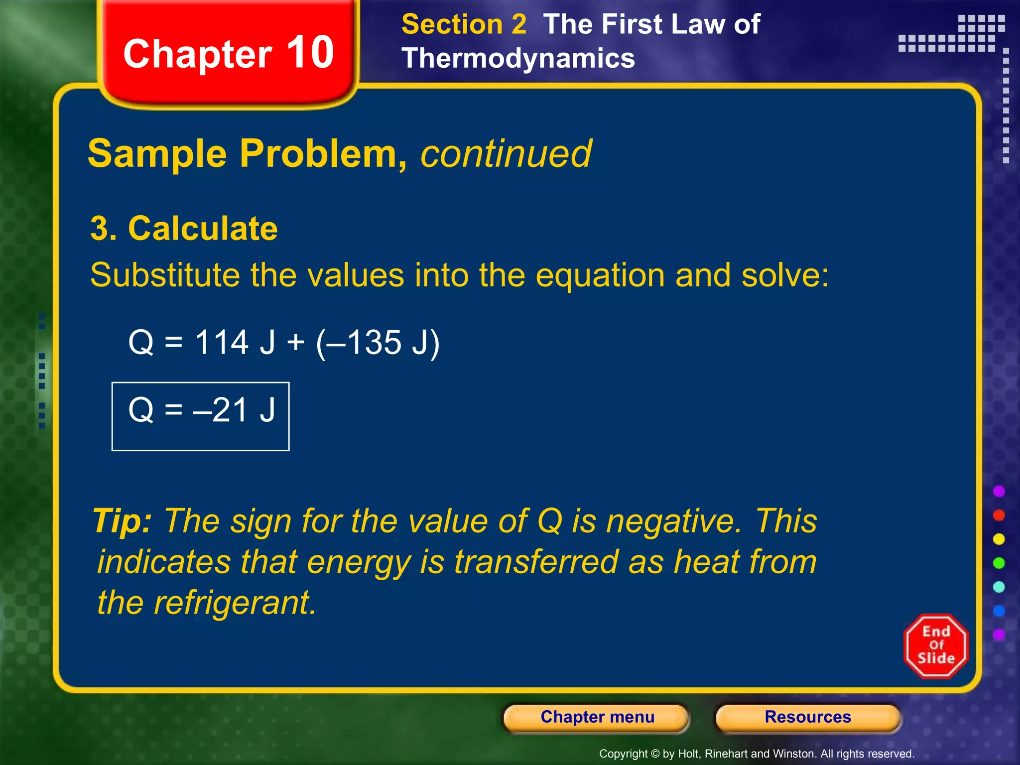 Sample Problem,  continued 3. Calculate Substitute the values into the equation and solve: Q = 114 J + (–135 J)  Q = –21 J Chapter  10 Section 2  The First Law of Thermodynamics Tip:  The sign for the value of Q is negative. This indicates that energy is transferred as heat from the refrigerant. 