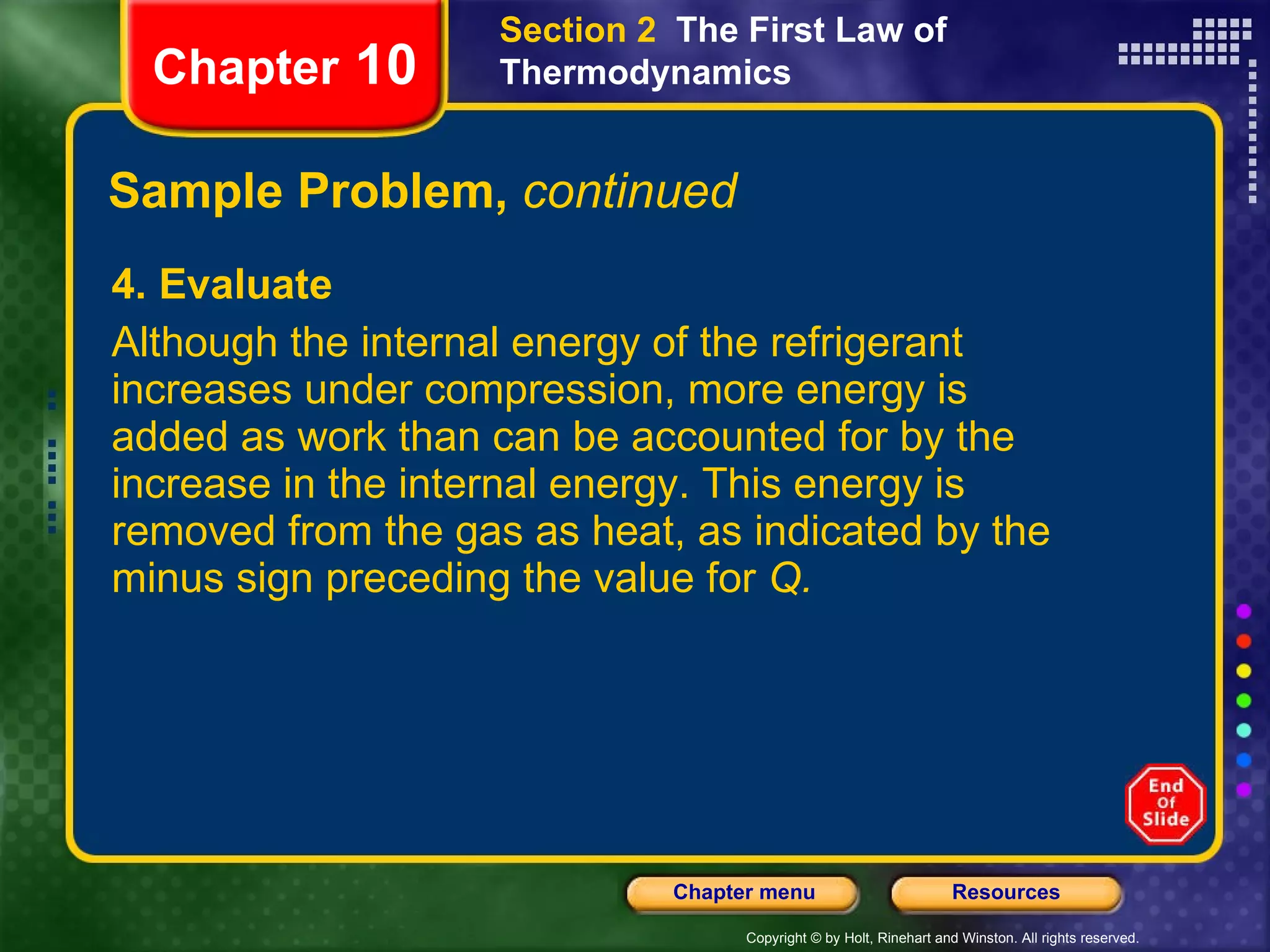 Sample Problem,  continued 4. Evaluate Although the internal energy of the refrigerant increases under compression, more energy is added as work than can be accounted for by the increase in the internal energy. This energy is removed from the gas as heat, as indicated by the minus sign preceding the value for  Q. Chapter  10 Section 2  The First Law of Thermodynamics 