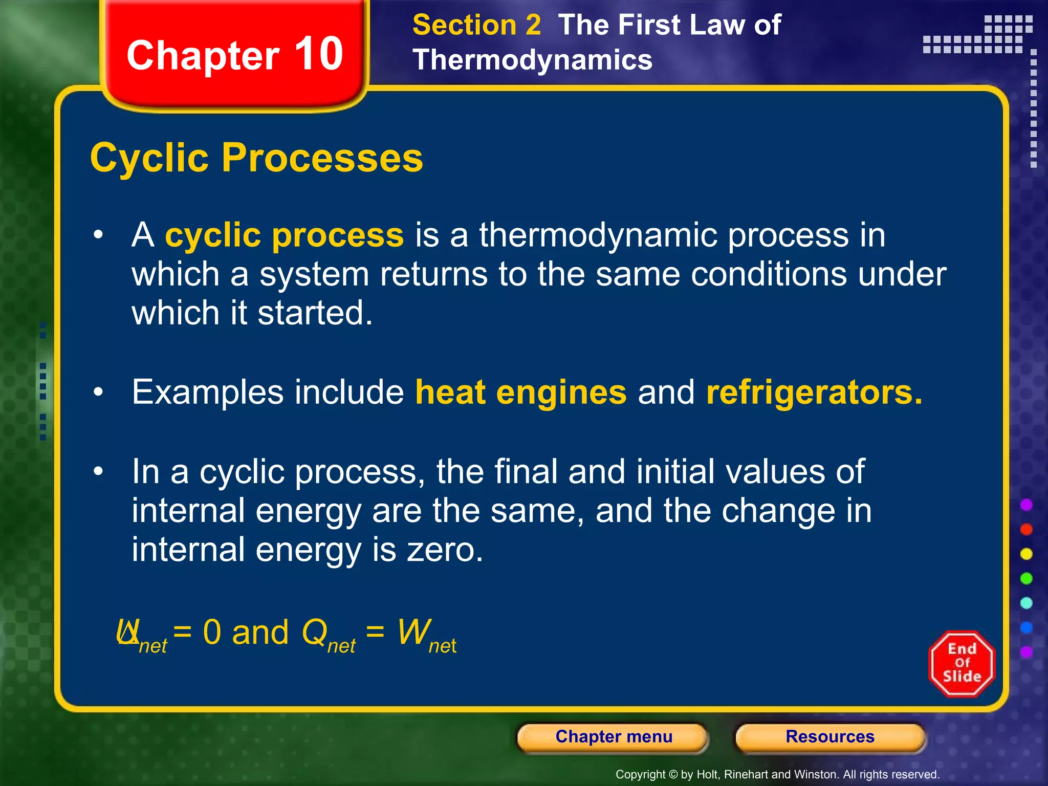 Cyclic Processes A   cyclic process   is a thermodynamic process in which a system returns to the same conditions under which it started. Examples include   heat engines   and   refrigerators. In a cyclic process, the final and initial values of internal energy are the same, and the change in internal energy is zero.  U net  = 0 and  Q net  =  W ne t Chapter  10 Section 2  The First Law of Thermodynamics 