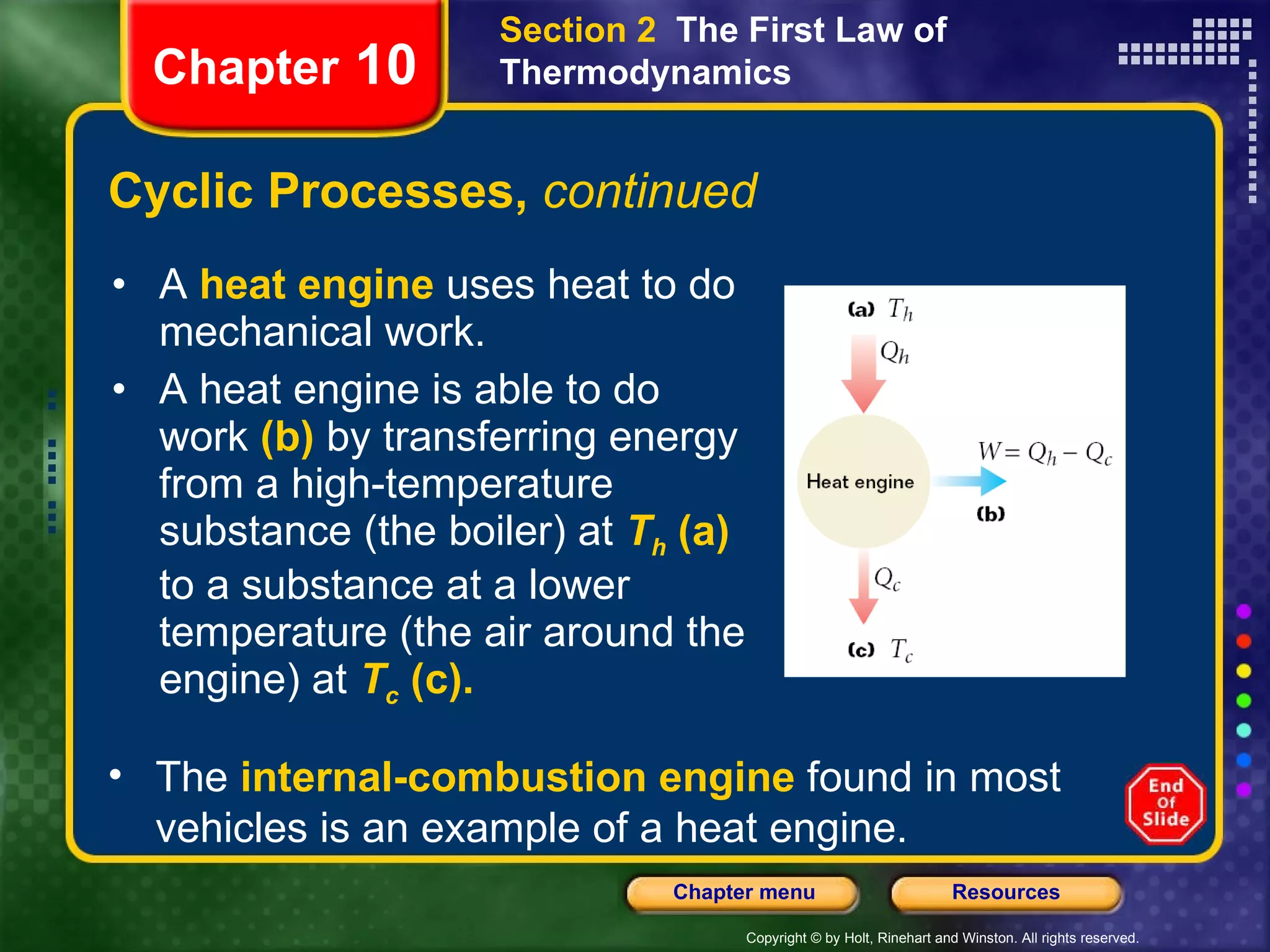 Cyclic Processes,  continued A   heat engine   uses heat to do mechanical work. A heat engine is able to do   work   (b)   by transferring energy from a   high-temperature substance (the boiler) at   T h   (a)   to a substance at a   lower temperature (the air around the engine) at   T c   (c). Chapter  10 Section 2  The First Law of Thermodynamics The  internal-combustion engine   found in most vehicles is an example of a heat engine. 