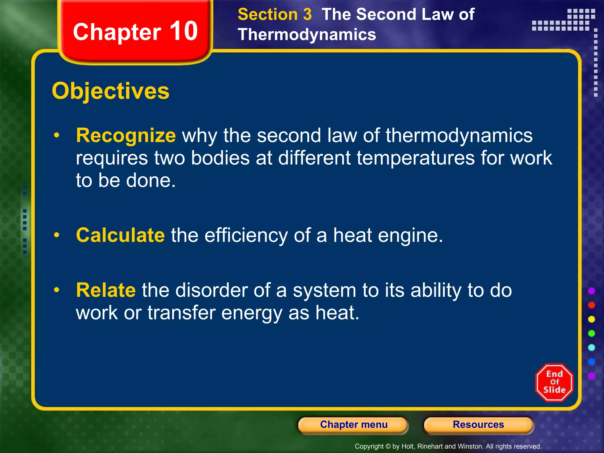 Objectives Recognize   why the second law of thermodynamics requires two bodies at different temperatures for work to be done. Calculate   the efficiency of a heat engine. Relate   the disorder of a system to its ability to do work or transfer energy as heat. Section 3  The Second Law of Thermodynamics Chapter  10 
