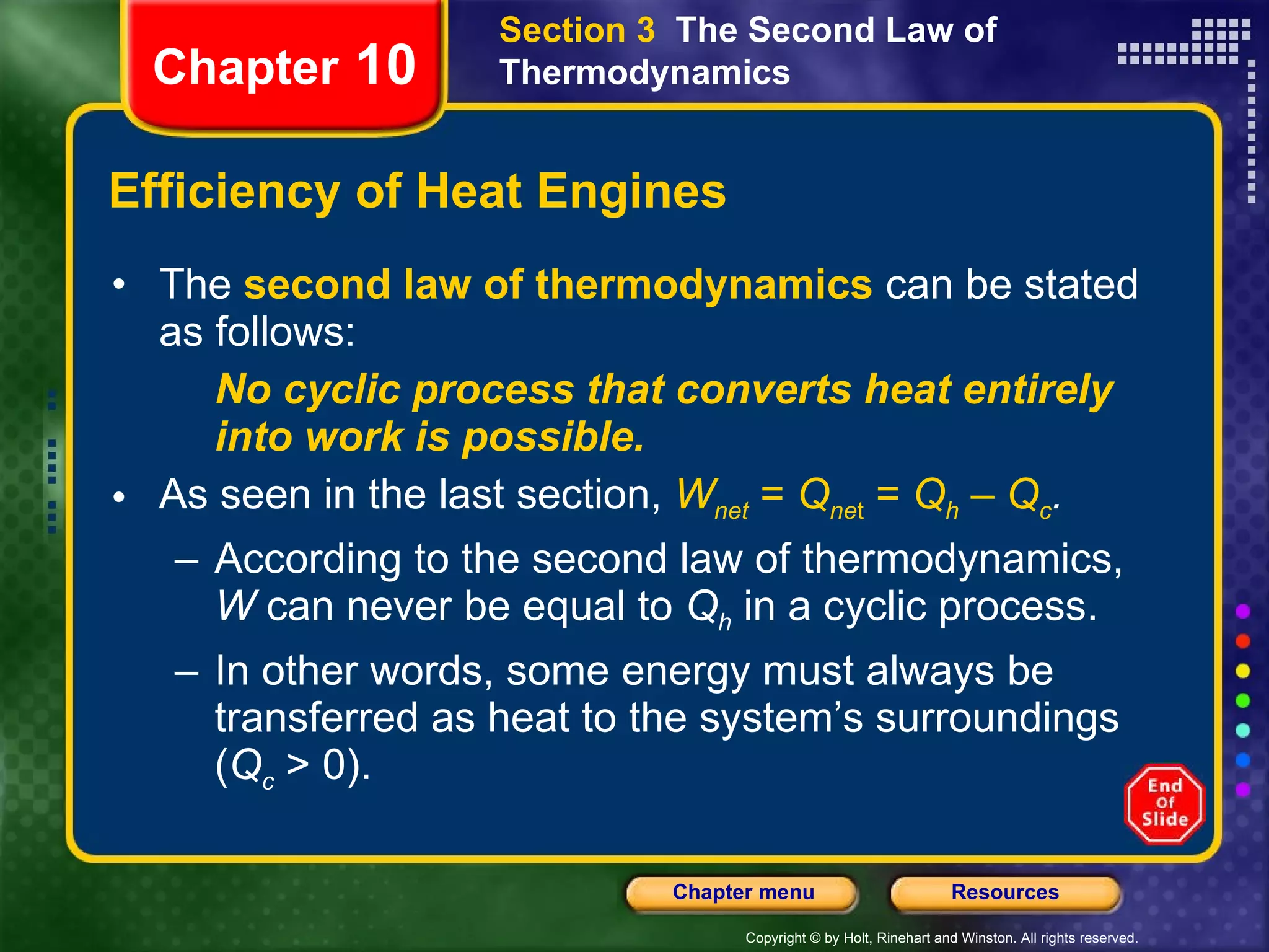 Efficiency of Heat Engines The   second law of thermodynamics   can be stated as follows: No cyclic process that converts heat entirely into work is possible. As seen in the last section,   W net  =  Q ne t  =  Q h  –  Q c . According to the second law of thermodynamics,  W  can never be equal to  Q h  in a cyclic process.  In other words, some energy must always be transferred as heat to the system’s surroundings ( Q c  > 0). Chapter  10 Section 3  The Second Law of Thermodynamics 