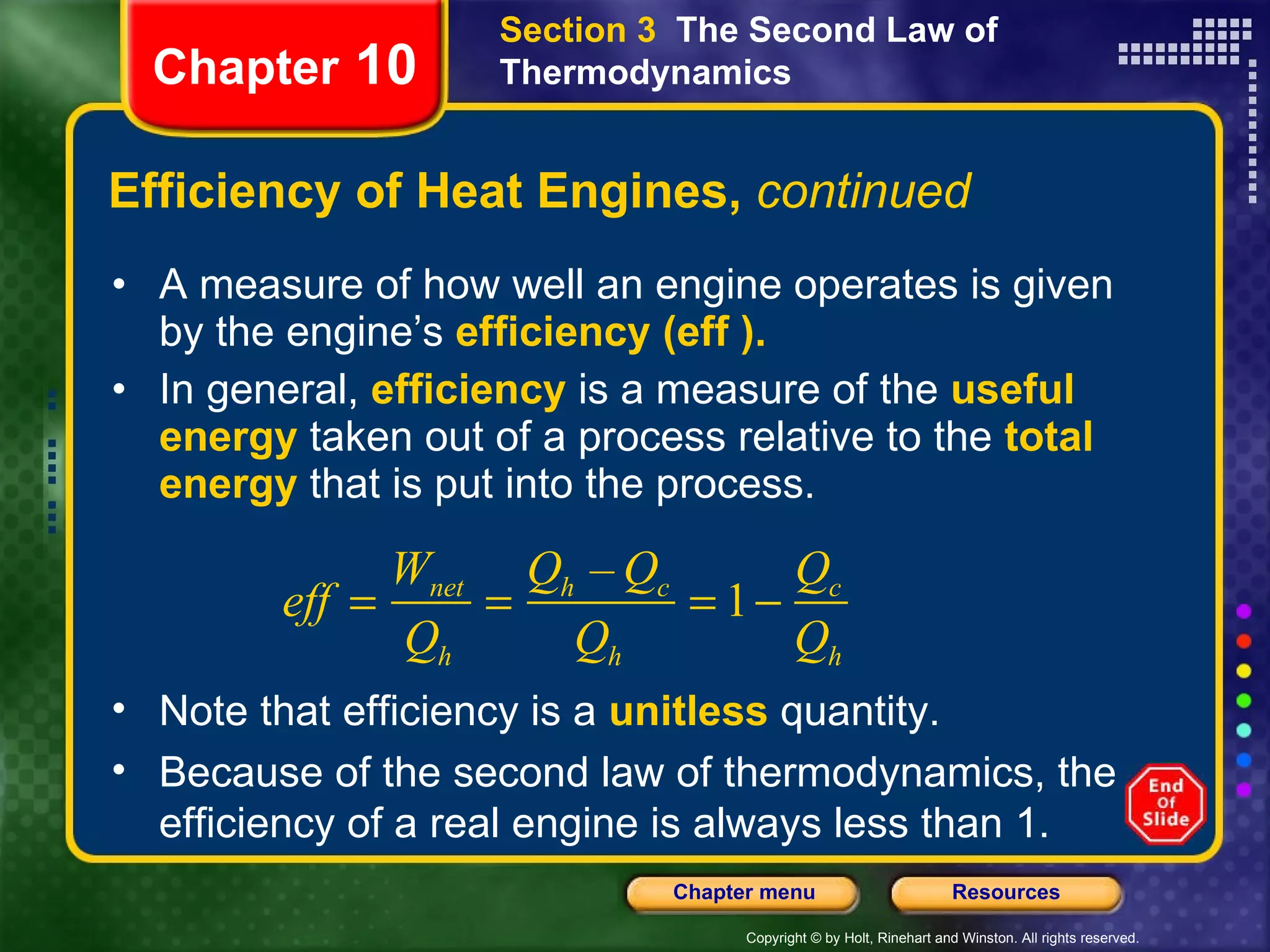 Efficiency of Heat Engines,  continued A measure of how well an engine operates is given by the engine’s   efficiency (eff ).  In general,   efficiency   is a measure of the   useful energy   taken out of a process relative to the   total energy   that is put into the process.  Chapter  10 Section 3  The Second Law of Thermodynamics Note that efficiency is a  unitless  quantity.  Because of the second law of thermodynamics, the efficiency of a real engine is always less than 1. 