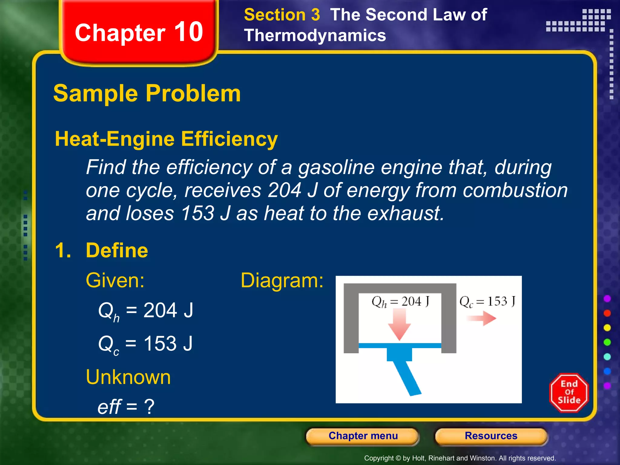 Sample Problem Heat-Engine Efficiency Find the efficiency of a gasoline engine that, during one cycle, receives 204 J of energy from combustion and loses 153 J as heat to the exhaust. Chapter  10 Section 3  The Second Law of Thermodynamics 1. Define Given: Diagram:   Q h  = 204 J   Q c  = 153 J Unknown   eff  = ? 