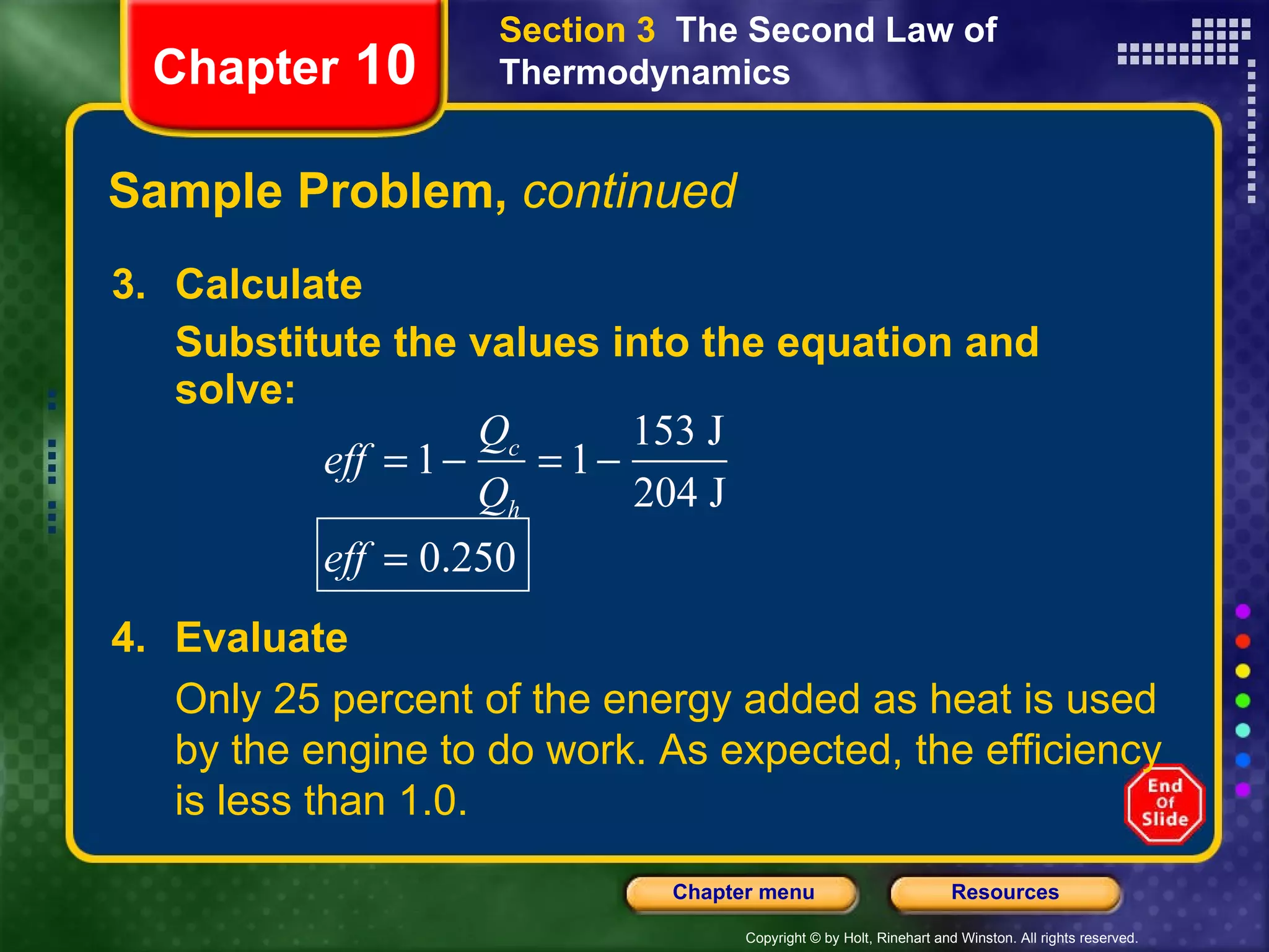 Sample Problem,  continued 3. Calculate Substitute the values into the equation and solve: Chapter  10 Section 3  The Second Law of Thermodynamics 4. Evaluate Only 25 percent of the energy added as heat is used by the engine to do work. As expected, the efficiency is less than 1.0. 