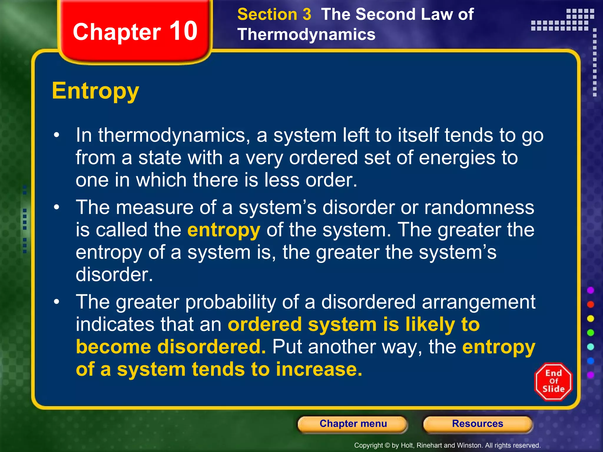Entropy In thermodynamics, a system left to itself tends to go from a state with a very ordered set of energies to one in which there is less order.  The measure of a system’s disorder or randomness is called the   entropy   of the system. The greater the entropy of a system is, the greater the system’s disorder. The greater probability of a disordered arrangement indicates that an  ordered system is likely to become disordered.   Put another way, the   entropy   of a system tends to increase.  Chapter  10 Section 3  The Second Law of Thermodynamics 