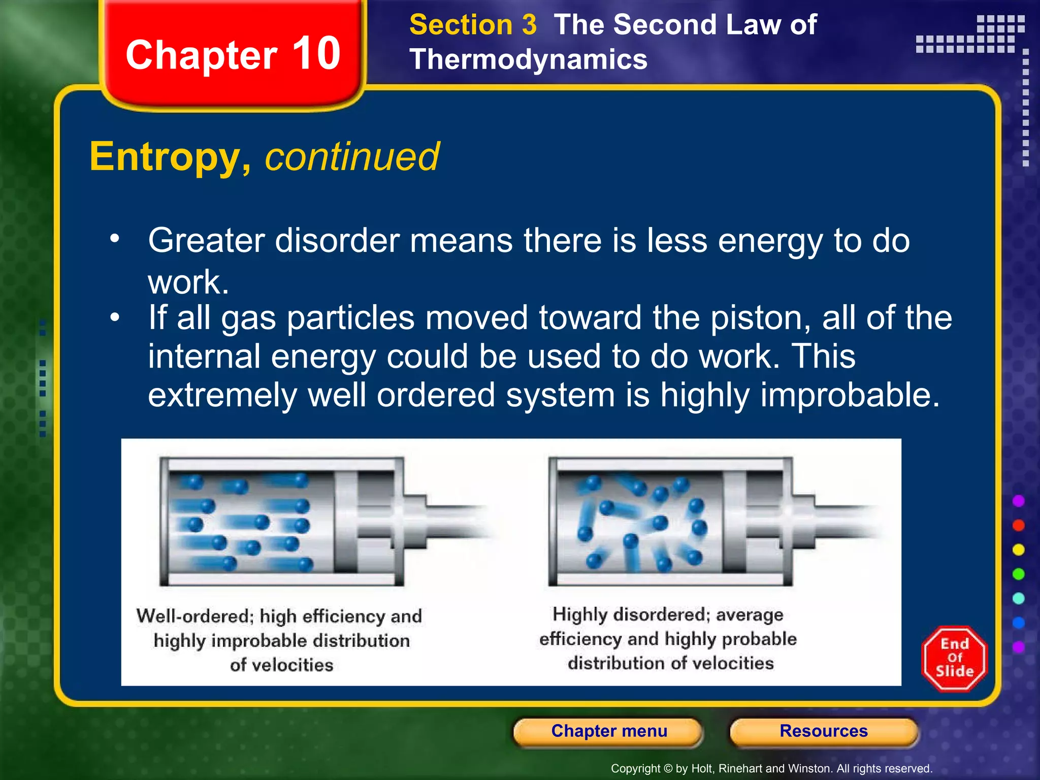 Entropy,  continued If all gas particles moved toward the piston, all of the internal energy could be used to do work. This extremely well ordered system is highly improbable. Chapter  10 Section 3  The Second Law of Thermodynamics Greater disorder means there is less energy to do work. 
