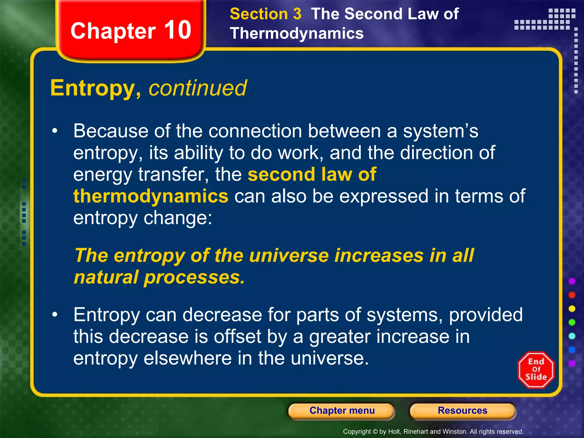 Entropy,  continued Because of the connection between a system’s entropy, its ability to do work, and the direction of energy transfer, the   second law of thermodynamics   can also be expressed in terms of entropy change:  The entropy of the universe increases in all natural processes. Entropy can decrease for parts of systems, provided this decrease is offset by a greater increase in entropy elsewhere in the universe.   Chapter  10 Section 3  The Second Law of Thermodynamics 