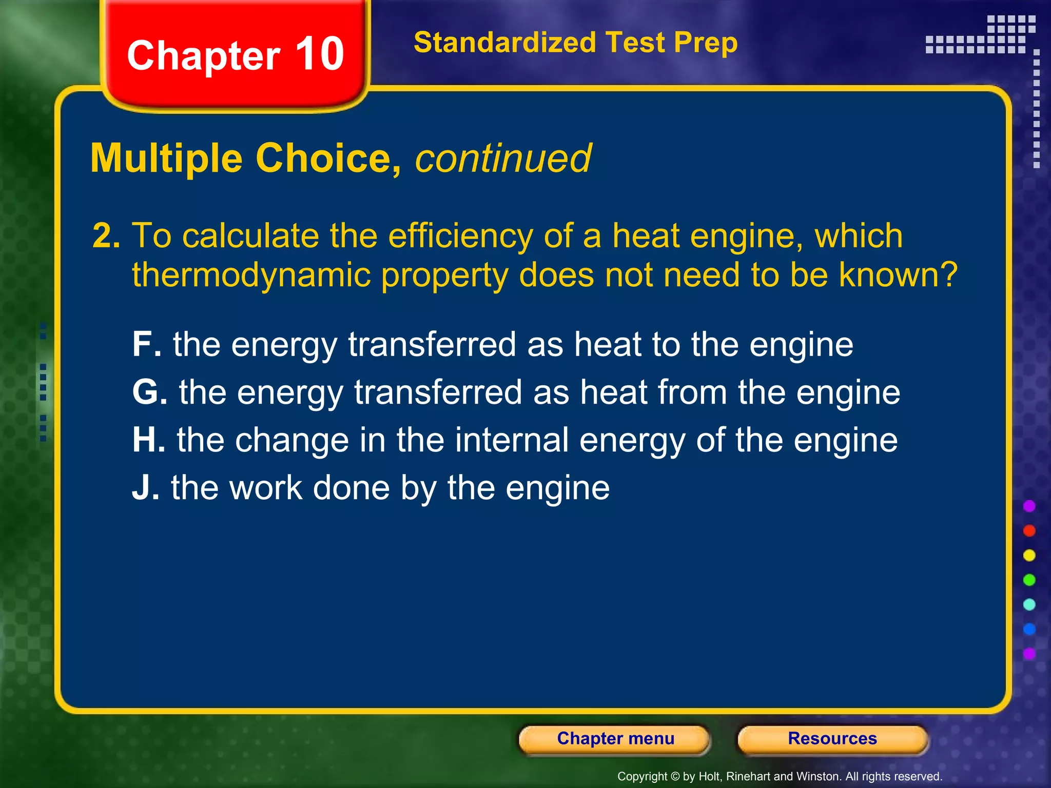 Multiple Choice,  continued 2.  To calculate the efficiency of a heat engine, which thermodynamic property does not need to be known? F.  the energy transferred as heat to the engine  G.  the energy transferred as heat from the engine   H.  the change in the internal energy of the engine   J.  the work done by the engine   Standardized Test Prep Chapter  10 