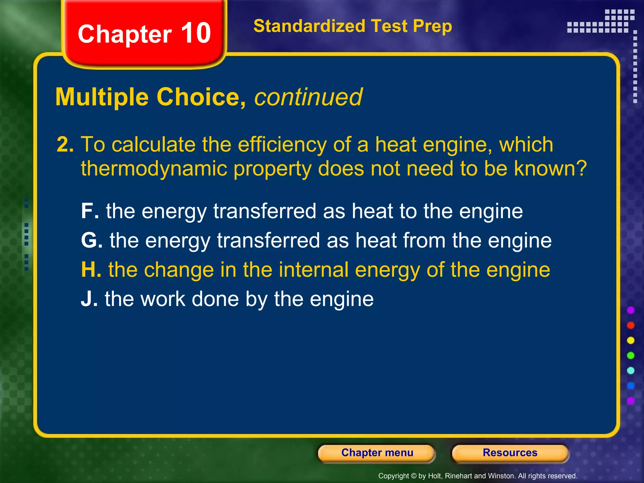 Multiple Choice,  continued 2.  To calculate the efficiency of a heat engine, which thermodynamic property does not need to be known? F.  the energy transferred as heat to the engine  G.  the energy transferred as heat from the engine   H.  the change in the internal energy of the engine   J.  the work done by the engine   Standardized Test Prep Chapter  10 