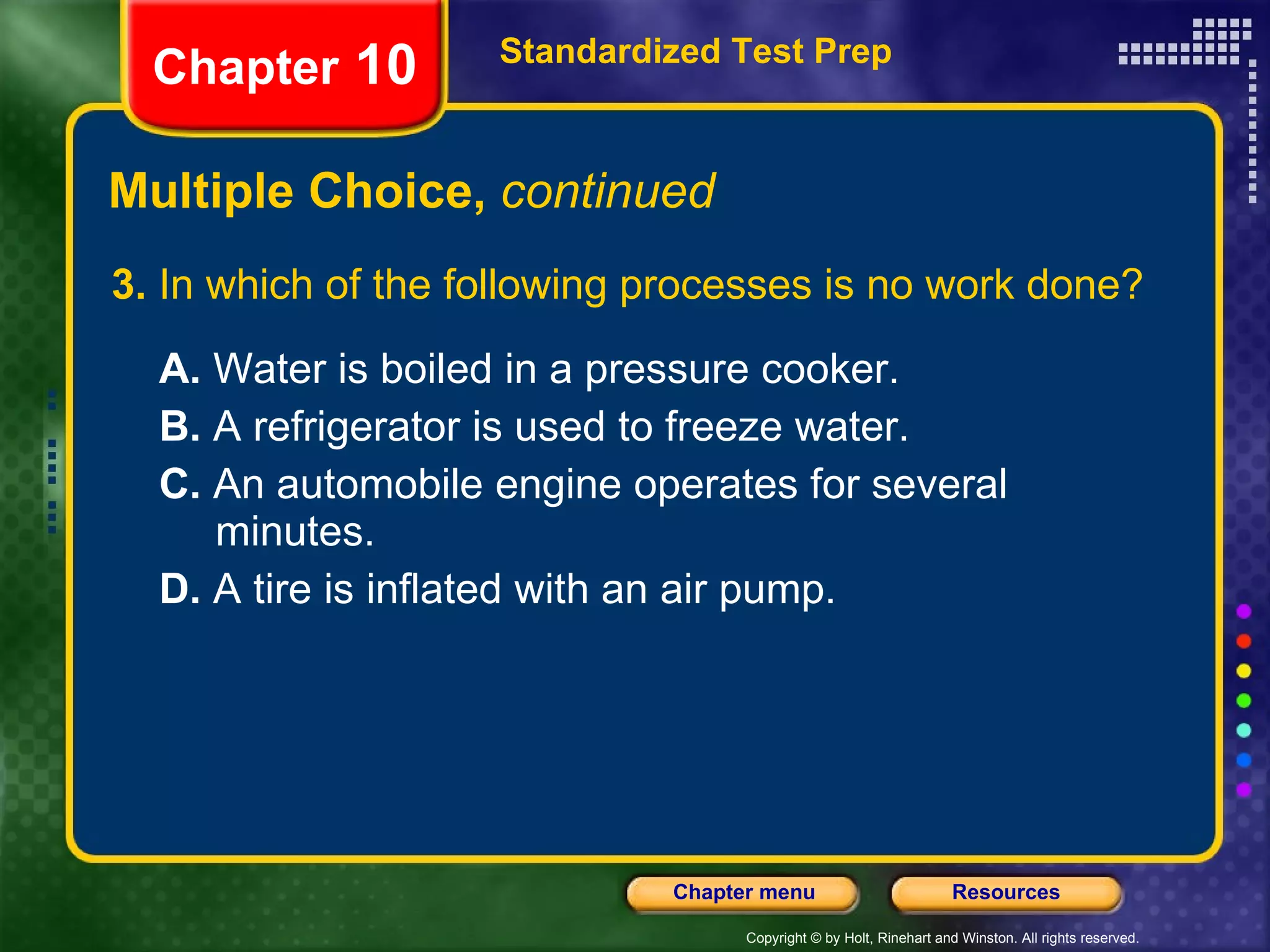 3.  In which of the following processes is no work done? A.  Water is boiled in a pressure cooker.  B.  A refrigerator is used to freeze water.   C.  An automobile engine operates for several  minutes. D.  A tire is inflated with an air pump. Multiple Choice,  continued Standardized Test Prep Chapter  10 