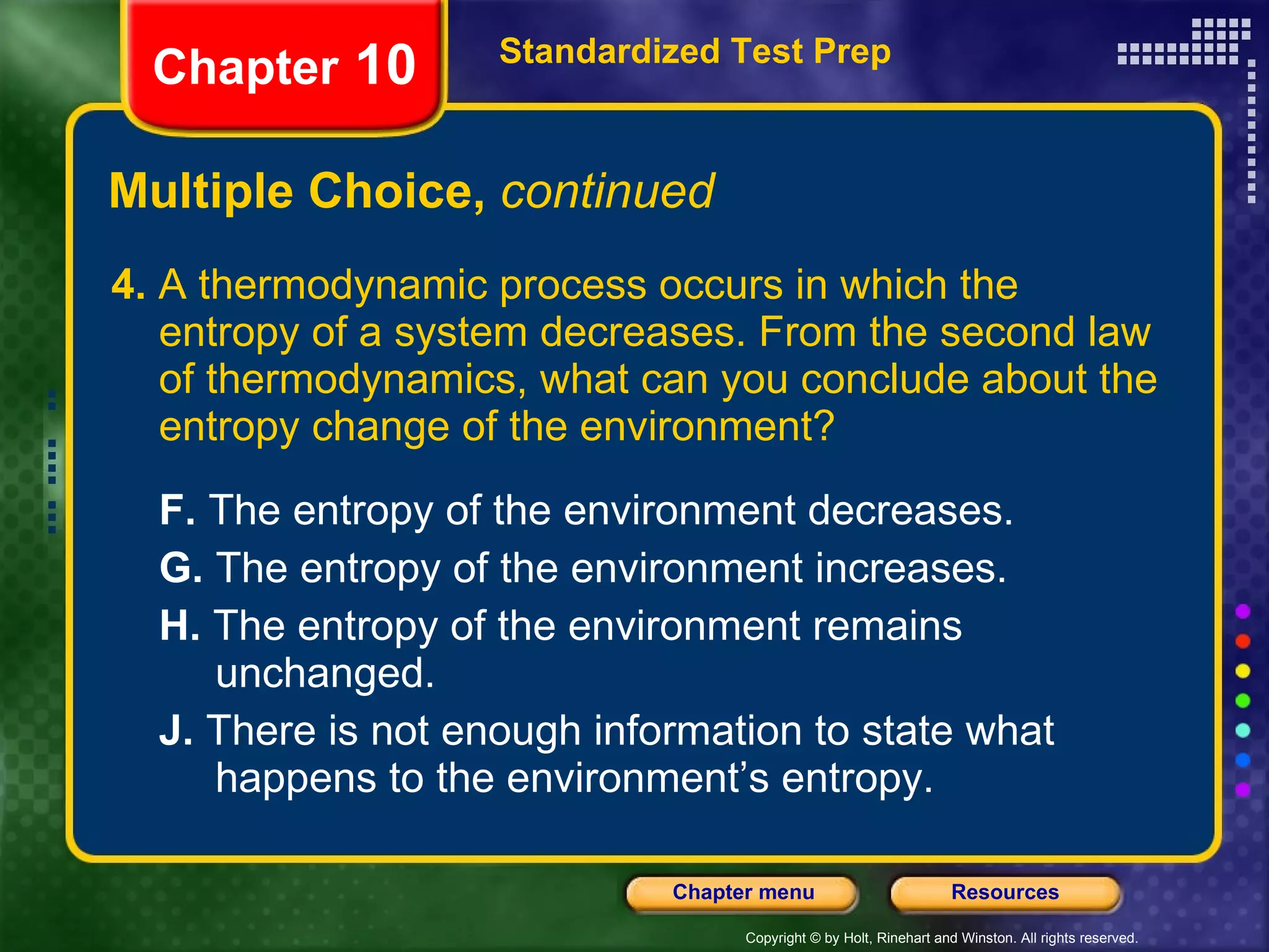 4.  A thermodynamic process occurs in which the entropy of a system decreases. From the second law of thermodynamics, what can you conclude about the entropy change of the environment? F.  The entropy of the environment decreases.  G.  The entropy of the environment increases.   H.  The entropy of the environment remains  unchanged.   J.  There is not enough information to state what  happens to the environment’s entropy. Multiple Choice,  continued Standardized Test Prep Chapter  10 