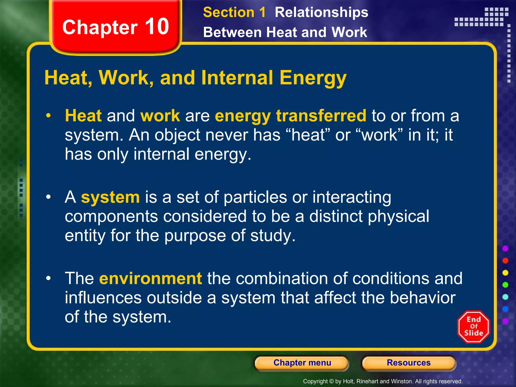 Heat, Work, and Internal Energy Heat   and   work   are   energy transferred   to or from a system. An object never has “heat” or “work” in it; it has only internal energy. A  system   is a set of particles or interacting components considered to be a distinct physical entity for the purpose of study. The   environment   the combination of conditions and influences outside a system that affect the behavior of the system. Chapter  10 Section 1  Relationships Between Heat and   Work 