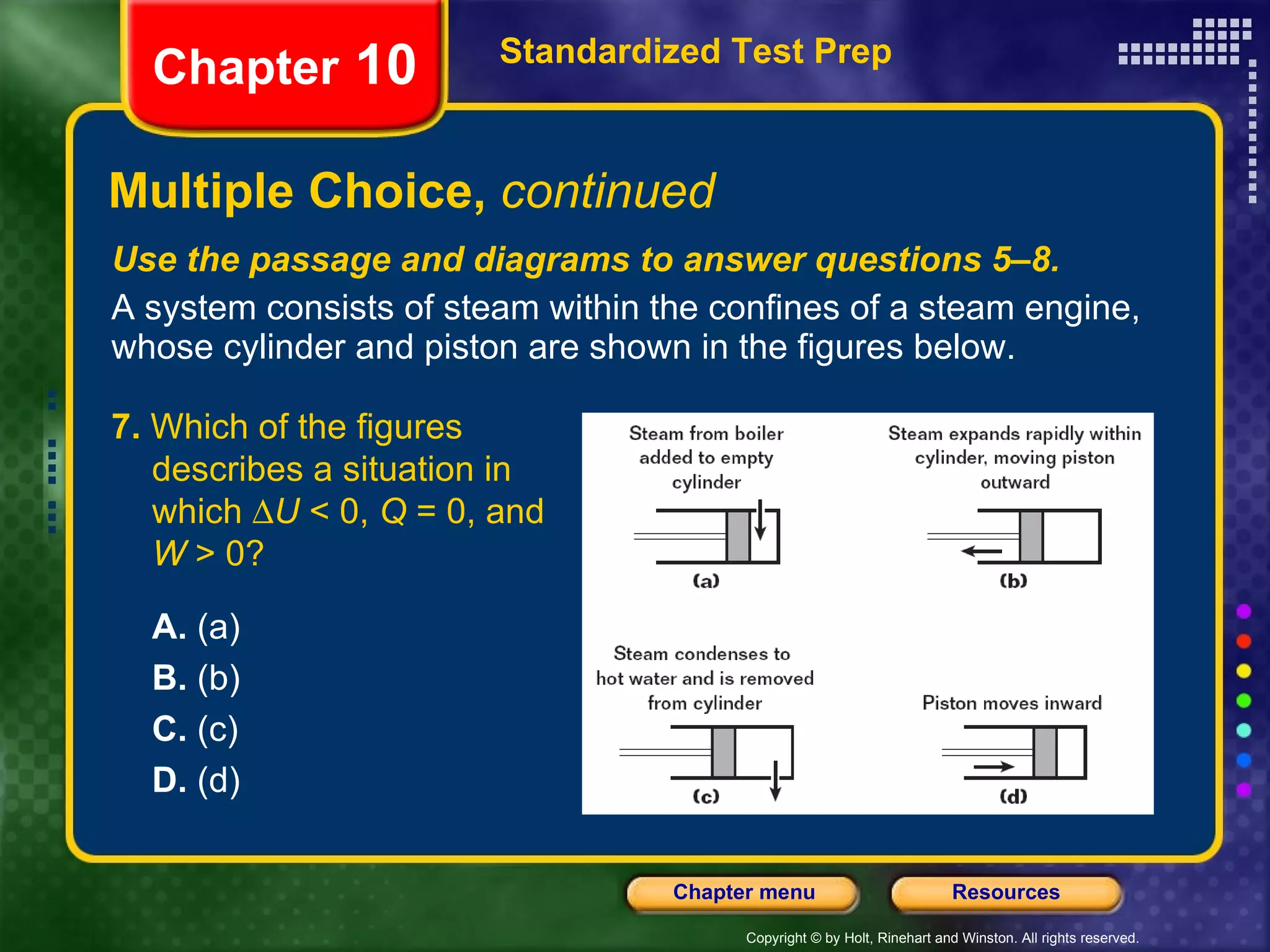 Use the passage and diagrams to answer questions 5–8. A system consists of steam within the confines of a steam engine, whose cylinder and piston are shown in the figures below. Multiple Choice,  continued Standardized Test Prep Chapter  10 7.  Which of the figures describes a situation in which   U  < 0,  Q  = 0, and  W  > 0? A.  (a) B.  (b) C.  (c) D.  (d) 