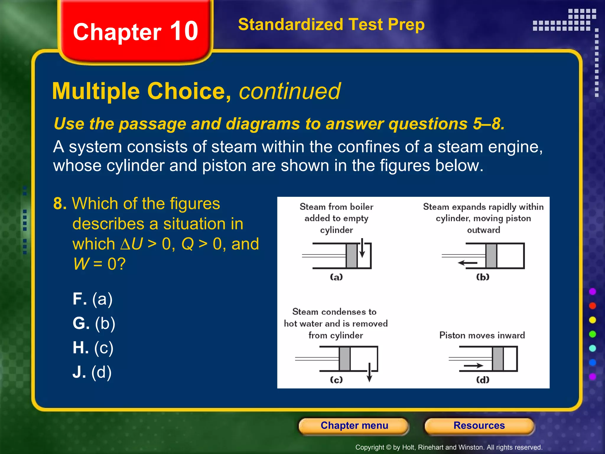 Use the passage and diagrams to answer questions 5–8. A system consists of steam within the confines of a steam engine, whose cylinder and piston are shown in the figures below. Multiple Choice,  continued Standardized Test Prep Chapter  10 8.  Which of the figures describes a situation in which   U  > 0,  Q  > 0, and  W  = 0? F.  (a) G.  (b) H.  (c) J.  (d) 