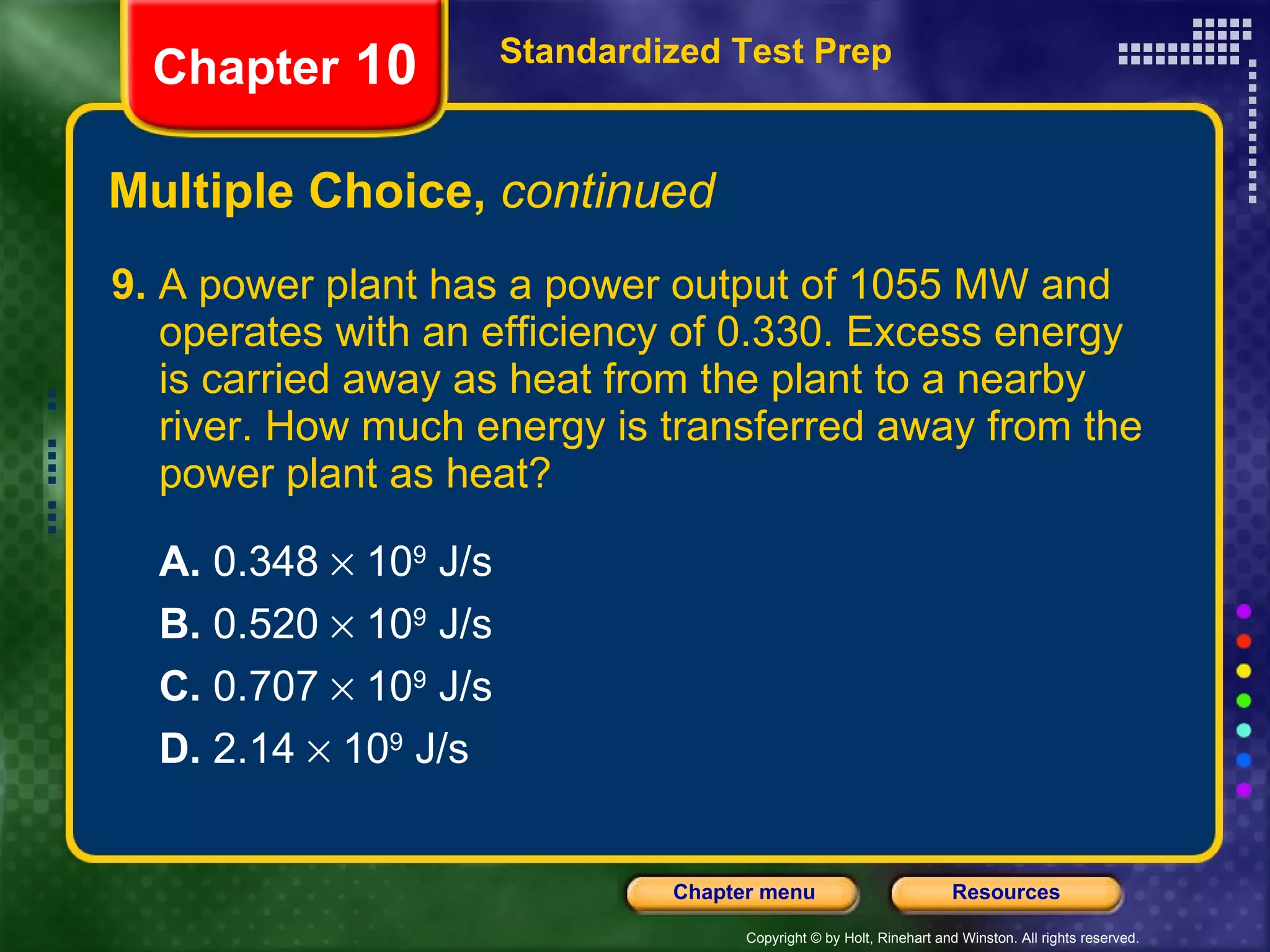 9.  A power plant has a power output of 1055 MW and operates with an efficiency of 0.330. Excess energy is carried away as heat from the plant to a nearby river. How much energy is transferred away from the power plant as heat?  A.  0.348    10 9  J/s B.  0.520    10 9  J/s   C.  0.707    10 9  J/s   D.  2.14    10 9  J/s Multiple Choice,  continued Standardized Test Prep Chapter  10 
