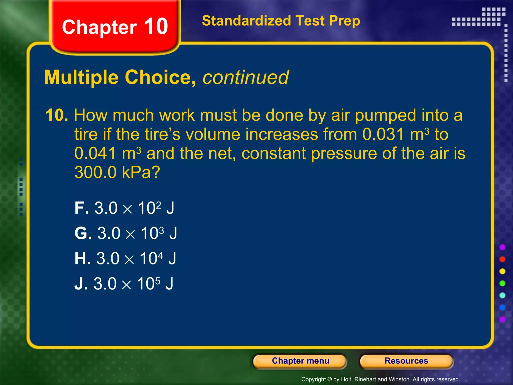 10.  How much work must be done by air pumped into a tire if the tire’s volume increases from 0.031 m 3  to 0.041 m 3  and the net, constant pressure of the air is 300.0 kPa?  F.  3.0    10 2  J G.  3.0    10 3  J H.  3.0    10 4  J J.  3.0    10 5  J Multiple Choice,  continued Standardized Test Prep Chapter  10 