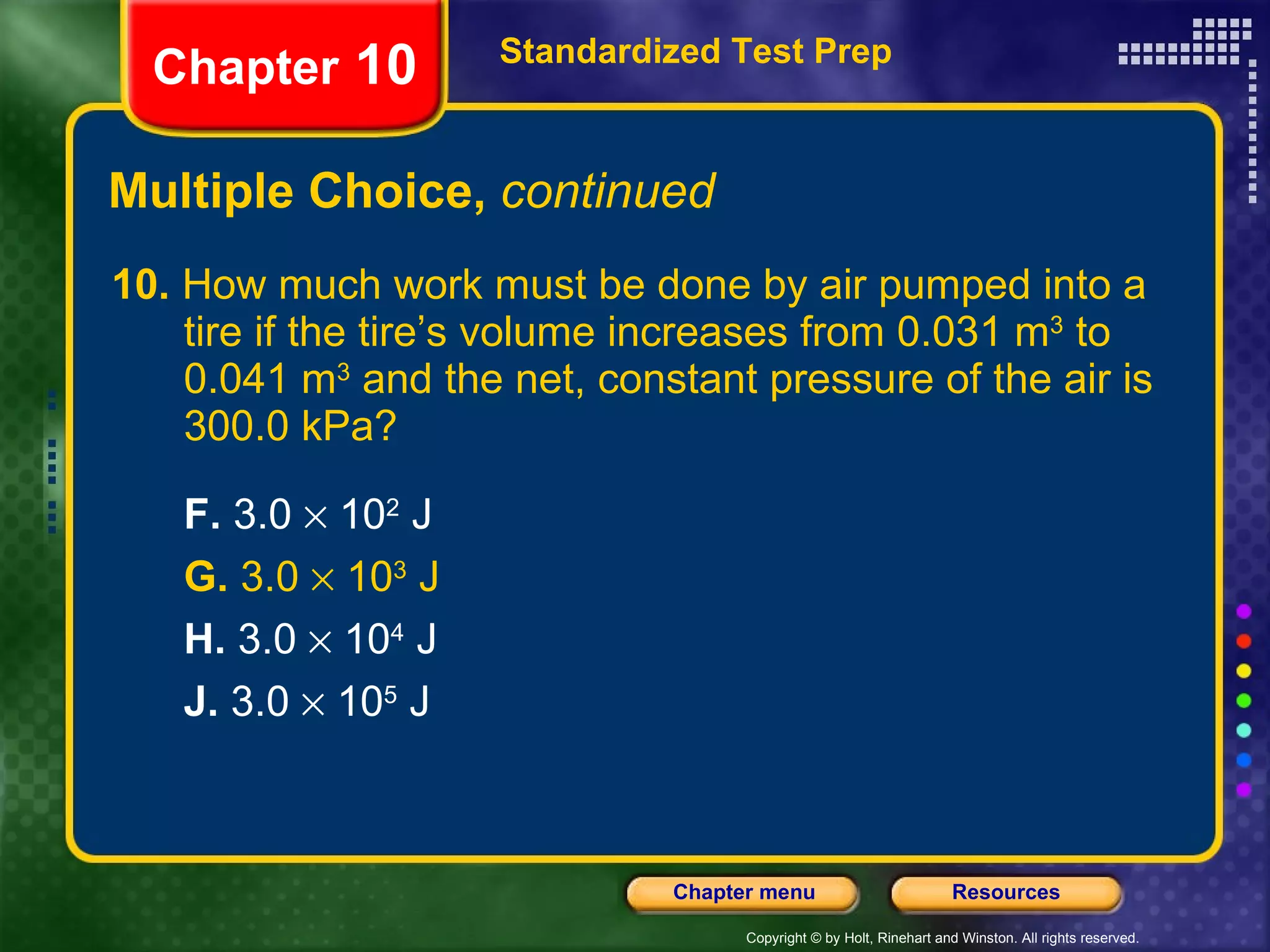 10.  How much work must be done by air pumped into a tire if the tire’s volume increases from 0.031 m 3  to 0.041 m 3  and the net, constant pressure of the air is 300.0 kPa?  F.  3.0    10 2  J G.  3.0    10 3  J H.  3.0    10 4  J J.  3.0    10 5  J Multiple Choice,  continued Standardized Test Prep Chapter  10 