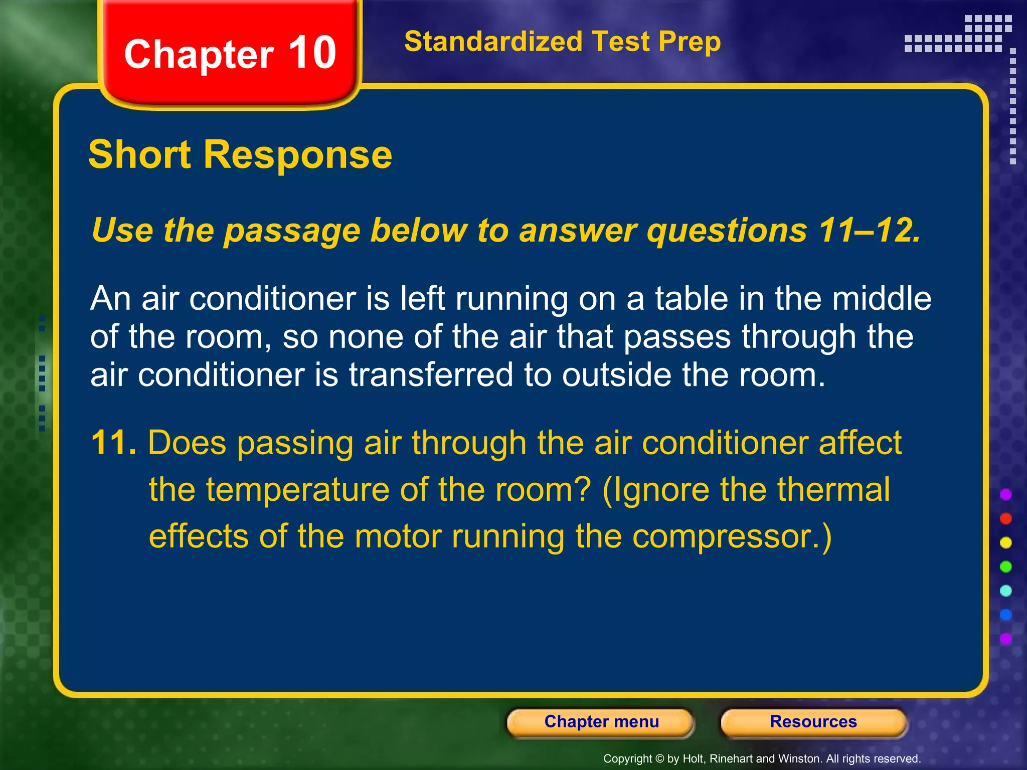 Use the passage below to answer questions 11–12. An air conditioner is left running on a table in the middle of the room, so none of the air that passes through the air conditioner is transferred to outside the room. 11.  Does passing air through the air conditioner affect the temperature of the room? (Ignore the thermal effects of the motor running the compressor.) Short Response Standardized Test Prep Chapter  10 