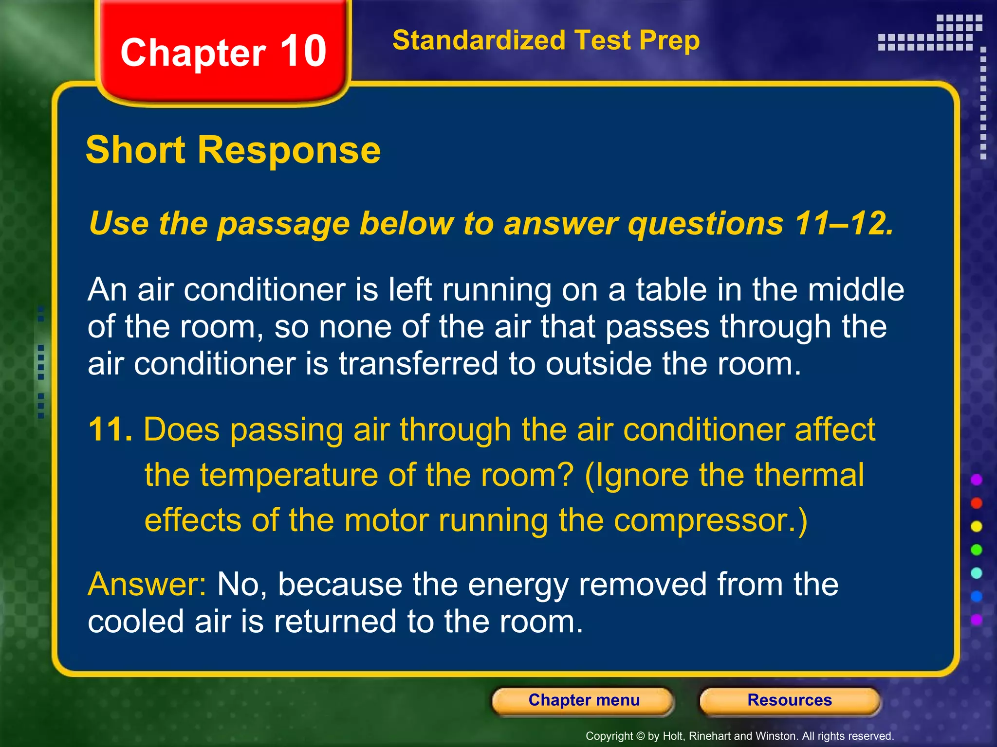Use the passage below to answer questions 11–12. An air conditioner is left running on a table in the middle of the room, so none of the air that passes through the air conditioner is transferred to outside the room. 11.  Does passing air through the air conditioner affect the temperature of the room? (Ignore the thermal effects of the motor running the compressor.) Answer:  No, because the energy removed from the cooled air is returned to the room. Short Response Standardized Test Prep Chapter  10 